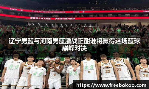 辽宁男篮与河南男篮激战正酣谁将赢得这场篮球巅峰对决